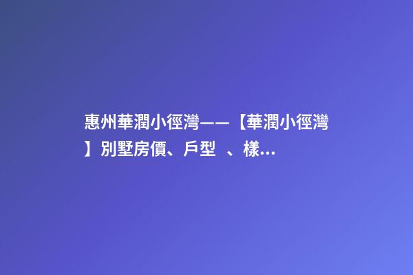 惠州華潤小徑灣——【華潤小徑灣】別墅房價、戶型、樣板間、周邊配套、